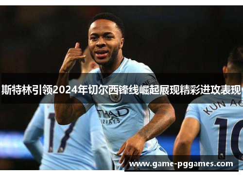 斯特林引领2024年切尔西锋线崛起展现精彩进攻表现
