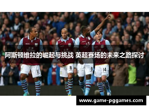 阿斯顿维拉的崛起与挑战 英超赛场的未来之路探讨