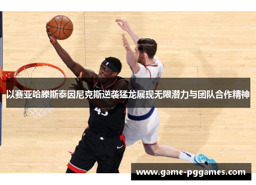 以赛亚哈滕斯泰因尼克斯逆袭猛龙展现无限潜力与团队合作精神