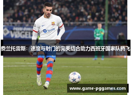 费兰托雷斯：速度与射门的完美结合助力西班牙国家队腾飞
