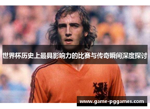 世界杯历史上最具影响力的比赛与传奇瞬间深度探讨
