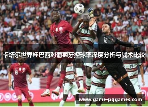 卡塔尔世界杯巴西对葡萄牙控球率深度分析与战术比较