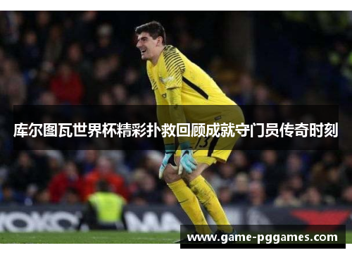 库尔图瓦世界杯精彩扑救回顾成就守门员传奇时刻