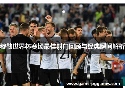 穆勒世界杯赛场最佳射门回顾与经典瞬间解析