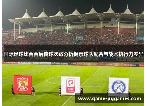 国际足球比赛赛后传球次数分析揭示球队配合与战术执行力差异