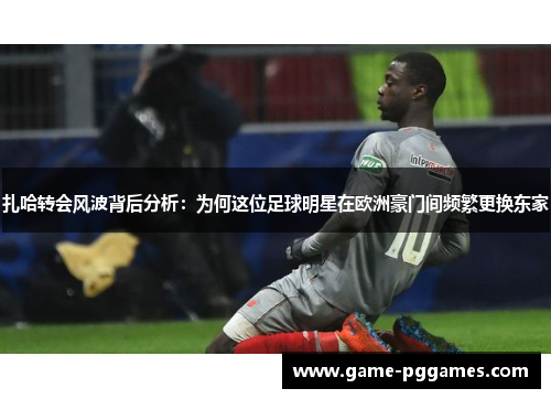 扎哈转会风波背后分析：为何这位足球明星在欧洲豪门间频繁更换东家