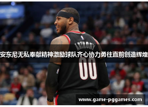 安东尼无私奉献精神激励球队齐心协力勇往直前创造辉煌