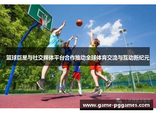 篮球巨星与社交媒体平台合作推动全球体育交流与互动新纪元