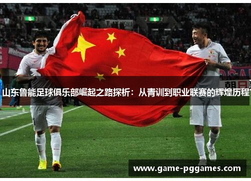 山东鲁能足球俱乐部崛起之路探析：从青训到职业联赛的辉煌历程