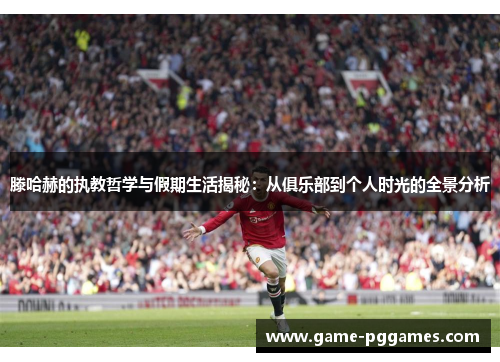 滕哈赫的执教哲学与假期生活揭秘：从俱乐部到个人时光的全景分析