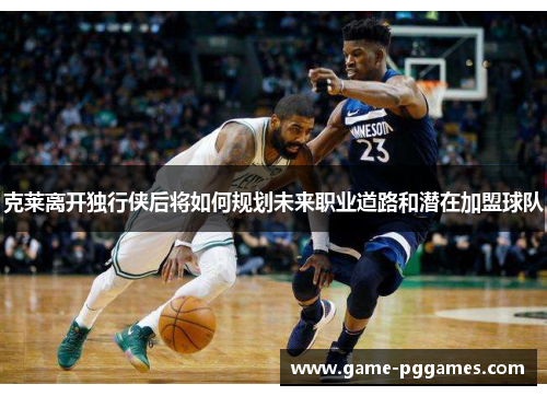 克莱离开独行侠后将如何规划未来职业道路和潜在加盟球队