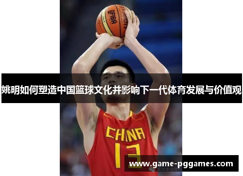 姚明如何塑造中国篮球文化并影响下一代体育发展与价值观