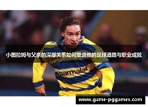 小图拉姆与父亲的深厚关系如何塑造他的足球道路与职业成就