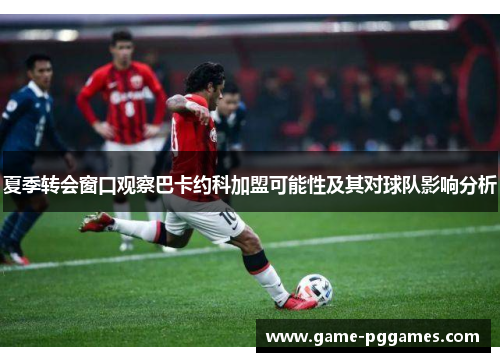 夏季转会窗口观察巴卡约科加盟可能性及其对球队影响分析