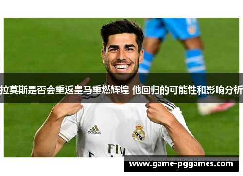 拉莫斯是否会重返皇马重燃辉煌 他回归的可能性和影响分析