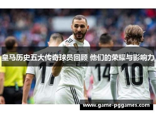 皇马历史五大传奇球员回顾 他们的荣耀与影响力