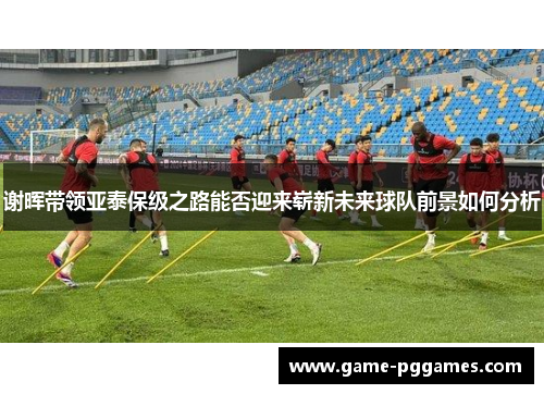 谢晖带领亚泰保级之路能否迎来崭新未来球队前景如何分析