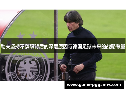 勒夫坚持不辞职背后的深层原因与德国足球未来的战略考量