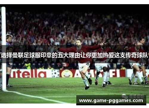选择曼联足球服印章的五大理由让你更加热爱这支传奇球队