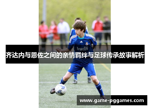 齐达内与恩佐之间的亲情羁绊与足球传承故事解析
